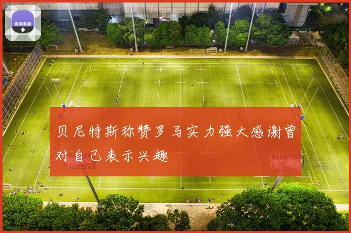 贝尼特斯称赞罗马实力强大感谢曾对自己表示兴趣