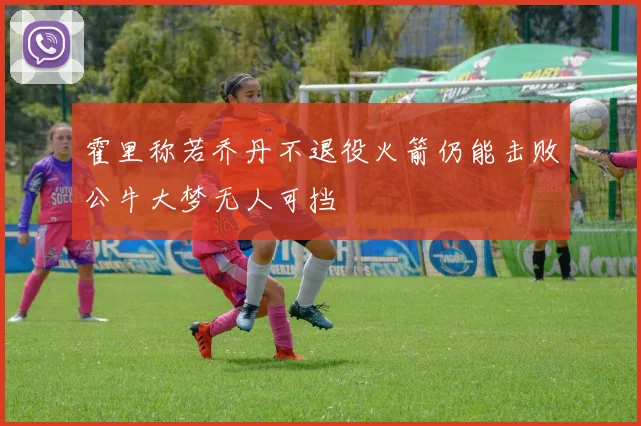 霍里称若乔丹不退役火箭仍能击败公牛大梦无人可挡