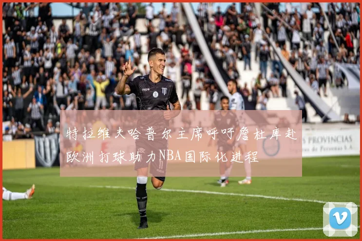特拉维夫哈普尔主席呼吁詹杜库赴欧洲打球助力NBA国际化进程
