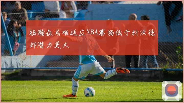 杨瀚森或难适应NBA赛场低于科沃德却潜力更大