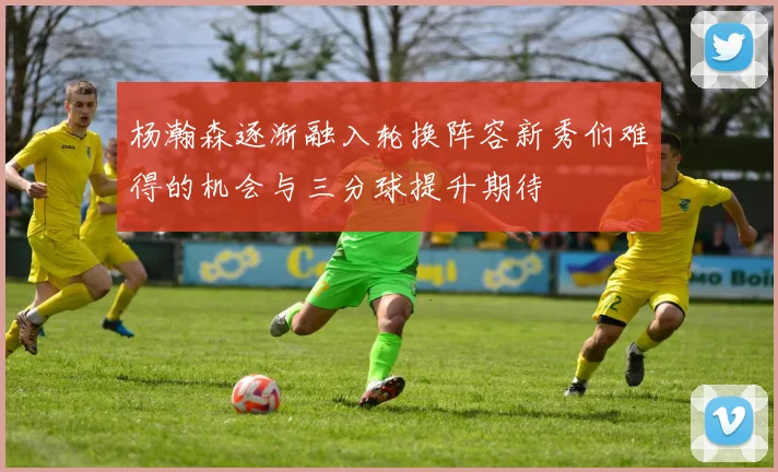 杨瀚森逐渐融入轮换阵容新秀们难得的机会与三分球提升期待
