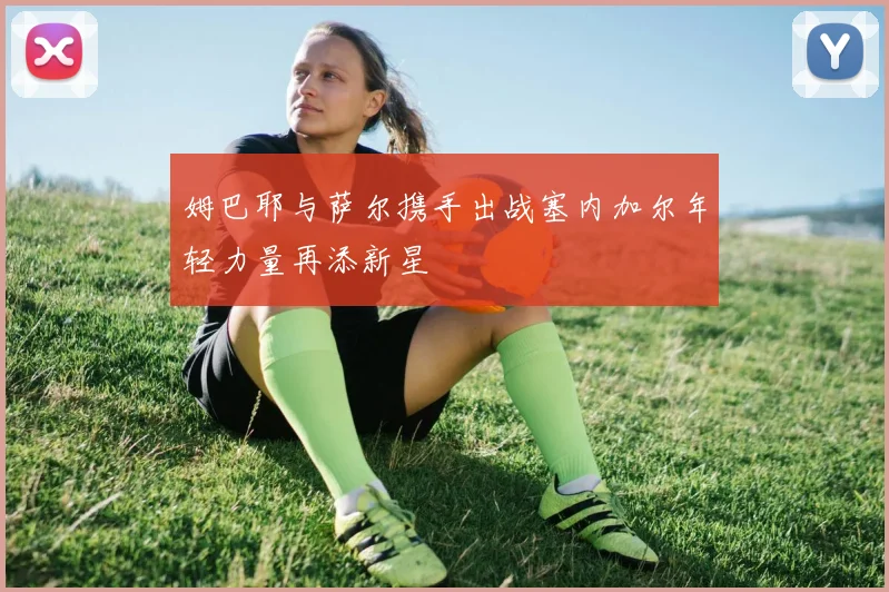 姆巴耶与萨尔携手出战塞内加尔年轻力量再添新星