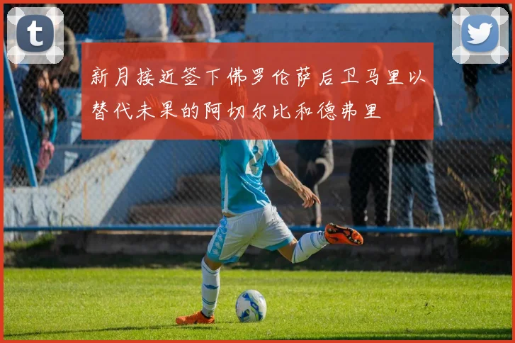 新月接近签下佛罗伦萨后卫马里以替代未果的阿切尔比和德弗里
