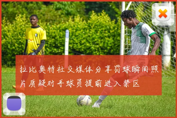 拉比奥特社交媒体分享罚球瞬间照片质疑对手球员提前进入禁区